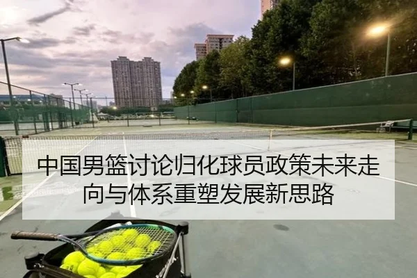 中国男篮讨论归化球员政策未来走向与体系重塑发展新思路