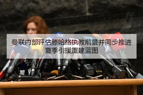 曼联内部评估滕哈格执教前景并同步推进夏季引援重建蓝图