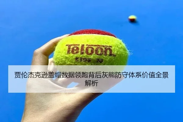 贾伦杰克逊盖帽数据领跑背后灰熊防守体系价值全景解析