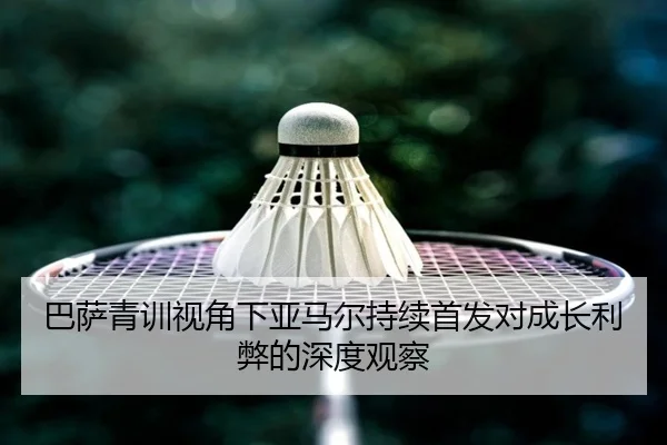 巴萨青训视角下亚马尔持续首发对成长利弊的深度观察