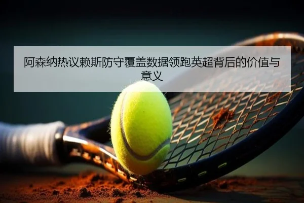 阿森纳热议赖斯防守覆盖数据领跑英超背后的价值与意义