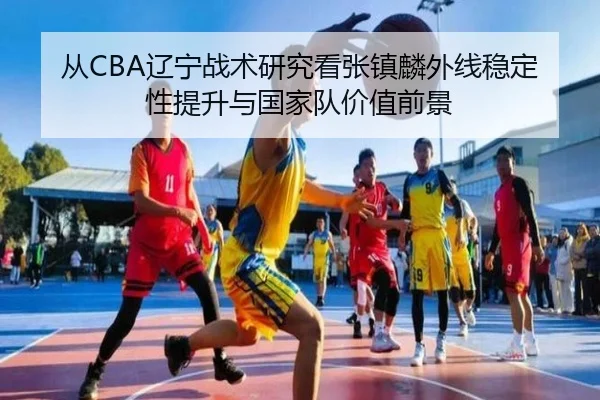 从CBA辽宁战术研究看张镇麟外线稳定性提升与国家队价值前景