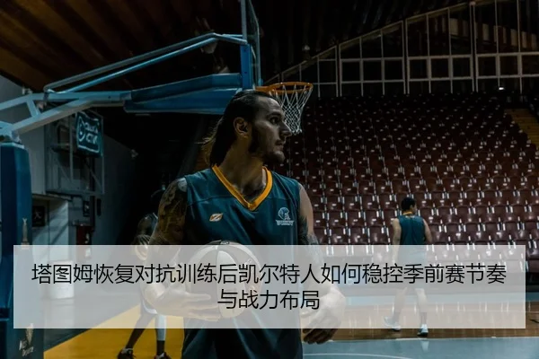 塔图姆恢复对抗训练后凯尔特人如何稳控季前赛节奏与战力布局
